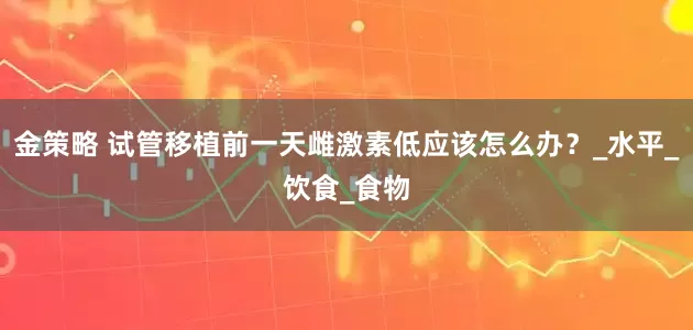 金策略 试管移植前一天雌激素低应该怎么办？_水平_饮食_食物